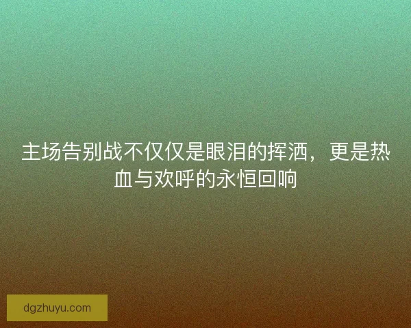 主场告别战不仅仅是眼泪的挥洒，更是热血与欢呼的永恒回响